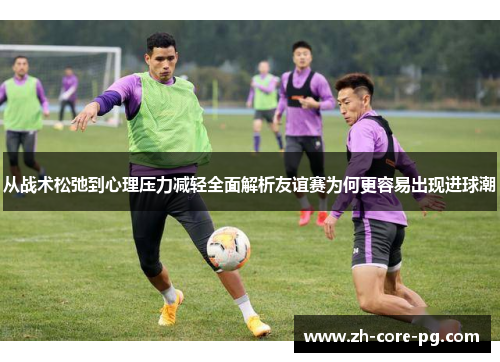 从战术松弛到心理压力减轻全面解析友谊赛为何更容易出现进球潮