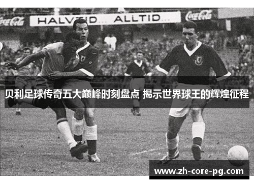 贝利足球传奇五大巅峰时刻盘点 揭示世界球王的辉煌征程