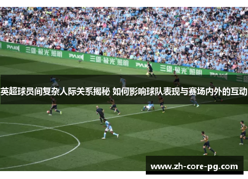 英超球员间复杂人际关系揭秘 如何影响球队表现与赛场内外的互动