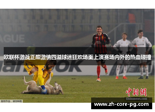 欧联杯激战正酣激情四溢球迷狂欢场面上演赛场内外的热血碰撞