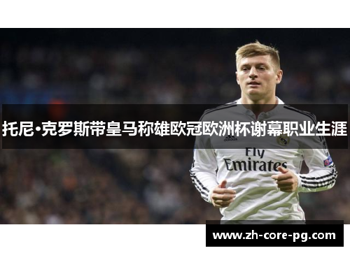 托尼·克罗斯带皇马称雄欧冠欧洲杯谢幕职业生涯